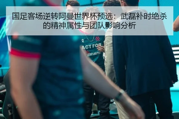 国足客场逆转阿曼世界杯预选：武磊补时绝杀的精神属性与团队影响分析